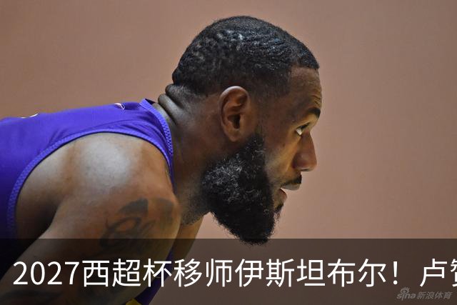 2027西超杯移师伊斯坦布尔！卢赞：西超杯潜在受众超过一亿人